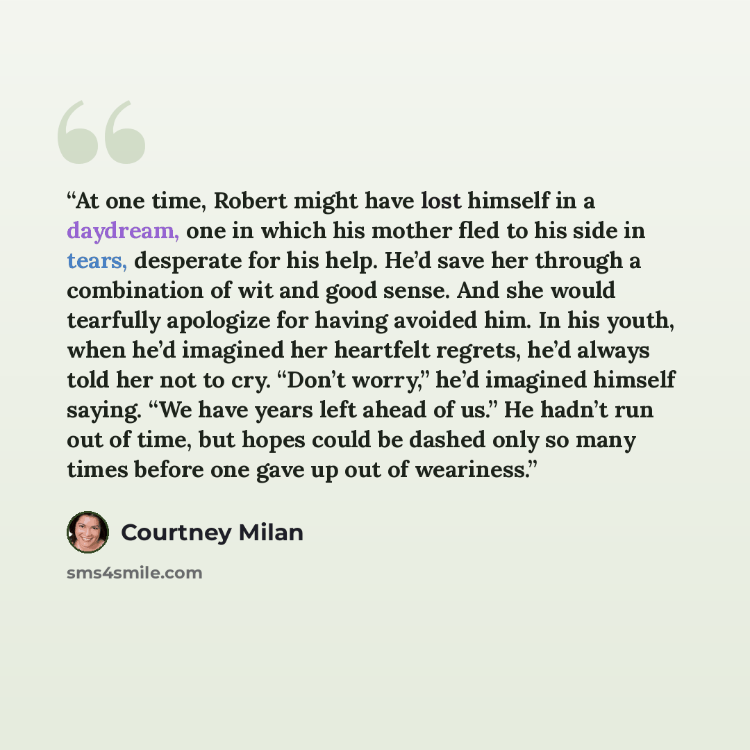 “At one time, Robert might have lost himself in a daydream, one in which his mother fled to his side in tears, desperate for his help. He’d save her through a combination of wit and good sense. And she would tearfully apologize for having avoided him. In his youth, when he’d imagined her heartfelt…” quote by Courtney Milan