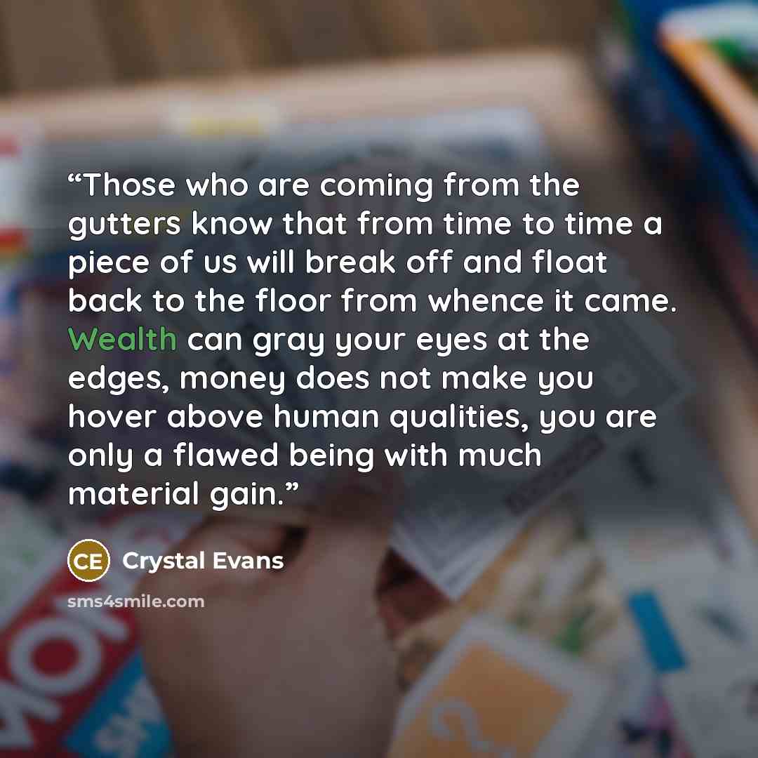 “Those who are coming from the gutters know that from time to time a piece of us will break off and float back to the floor from whence it came. Wealth can gray your eyes at the edges, money does not make you hover above human qualities, you are only a flawed being with much material gain.” quote by Crystal Evans