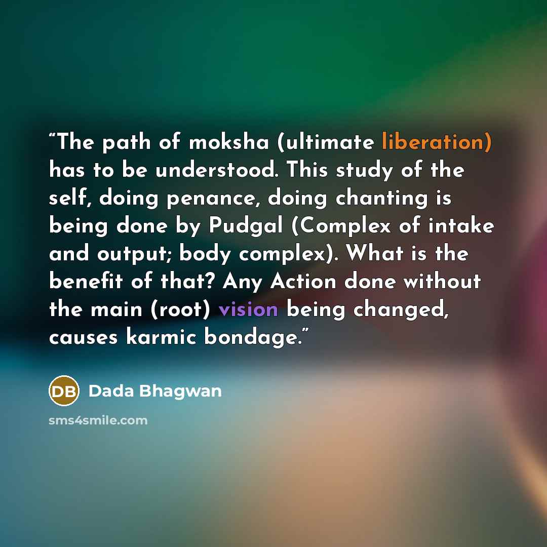 “The path of moksha (ultimate liberation) has to be understood. This study of the self, doing penance, doing chanting is being done by Pudgal (Complex of intake and output; body complex). What is the benefit of that? Any Action done without the main (root) vision being changed, causes karmic bondage.” quote by Dada Bhagwan