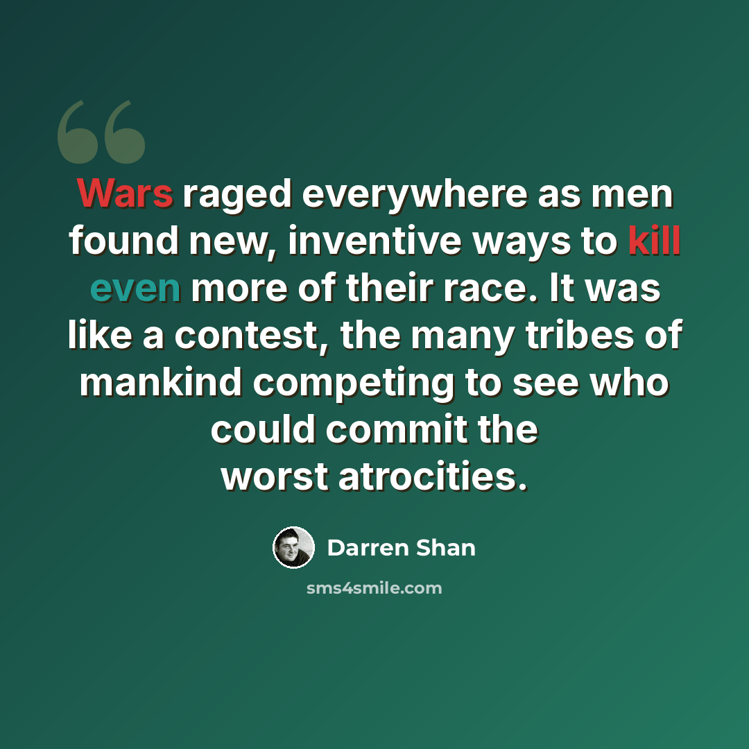 “Wars raged everywhere as men found new, inventive ways to kill even more of their race. It was like a contest, the many tribes of mankind competing to see who could commit the worst atrocities.” quote by Darren Shan