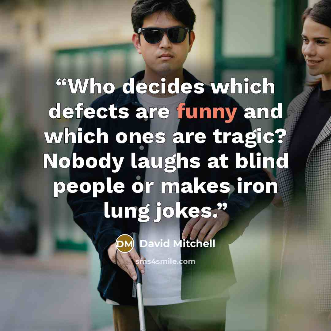 “Who decides which defects are funny and which ones are tragic? Nobody laughs at blind people or makes iron lung jokes.” quote by David Mitchell