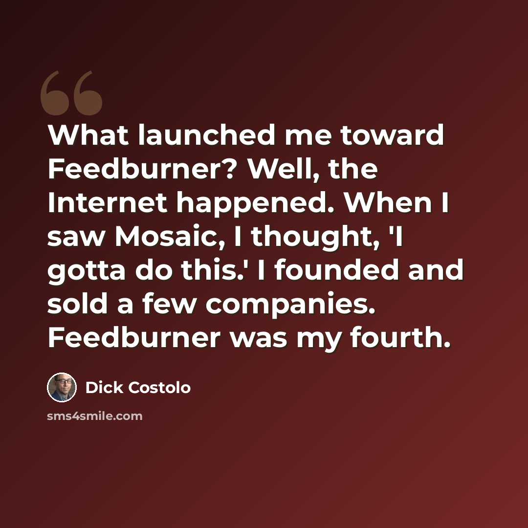 “What launched me toward Feedburner? Well, the Internet happened. When I saw Mosaic, I thought, 'I gotta do this.' I founded and sold a few companies. Feedburner was my fourth.” quote by Dick Costolo