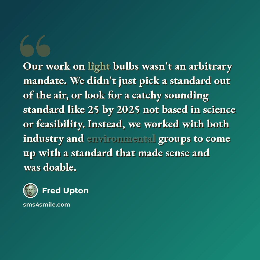 “Our work on light bulbs wasn't an arbitrary mandate. We didn't just pick a standard out of the air, or look for a catchy sounding standard like 25 by 2025 not based in science or feasibility. Instead, we worked with both industry and environmental groups to come up with a standard that made sense…” quote by Fred Upton