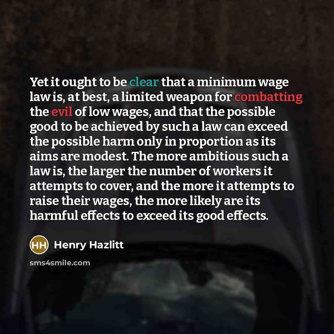 “Yet it ought to be clear that a minimum wage law is, at best, a limited weapon for combatting the evil of low wages, and that the possible good to be achieved by such a law can exceed the possible harm only in proportion as its aims are modest. The more ambitious such a law is, the larger the…” quote by Henry Hazlitt
