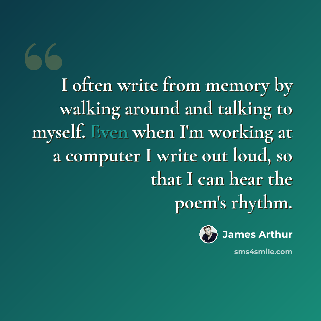 “I often write from memory by walking around and talking to myself. Even when I'm working at a computer I write out loud, so that I can hear the poem's rhythm.” quote by James Arthur