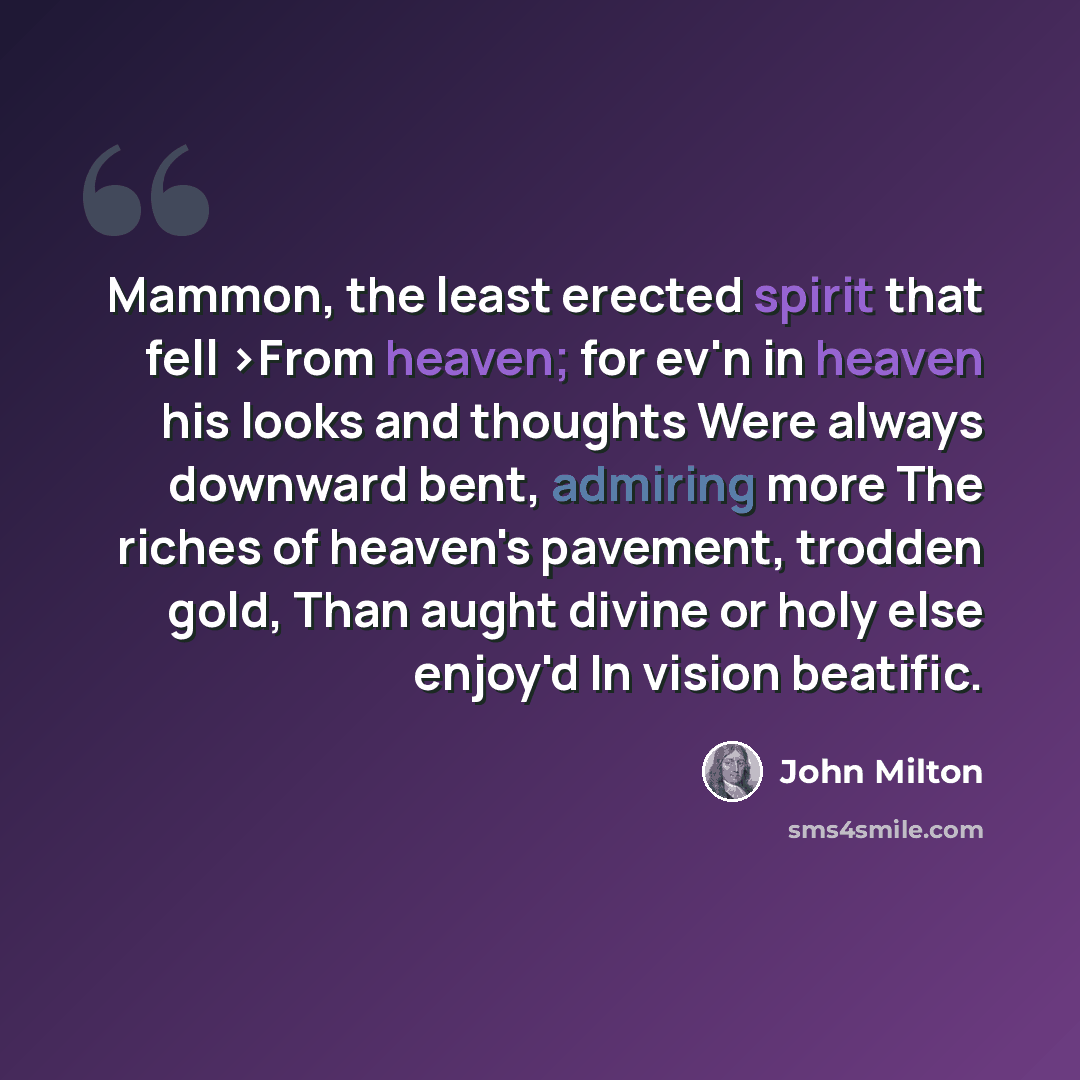 “Mammon, the least erected spirit that fell >From heaven; for ev'n in heaven his looks and thoughts Were always downward bent, admiring more The riches of heaven's pavement, trodden gold, Than aught divine or holy else enjoy'd In vision beatific.” quote by John Milton