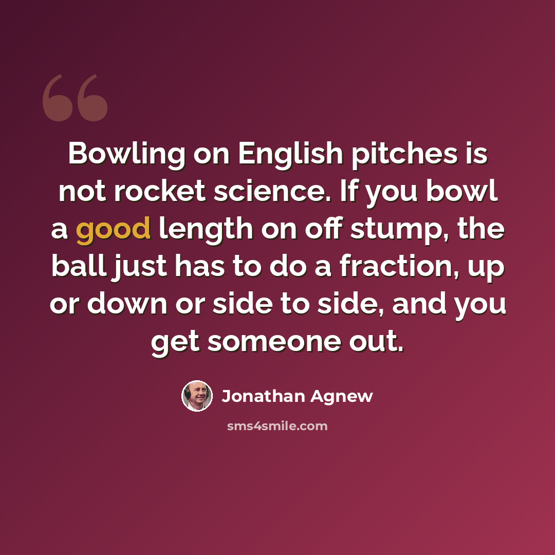 “Bowling on English pitches is not rocket science. If you bowl a good length on off stump, the ball just has to do a fraction, up or down or side to side, and you get someone out.” quote by Jonathan Agnew