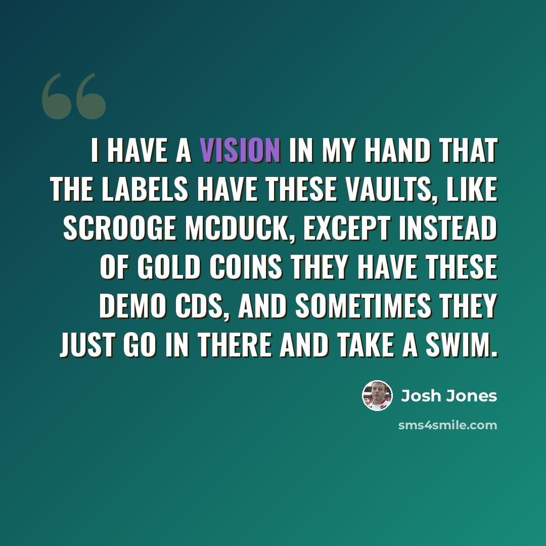 “I have a vision in my hand that the labels have these vaults, like Scrooge McDuck, except instead of gold coins they have these demo CDs, and sometimes they just go in there and take a swim.” quote by Josh Jones