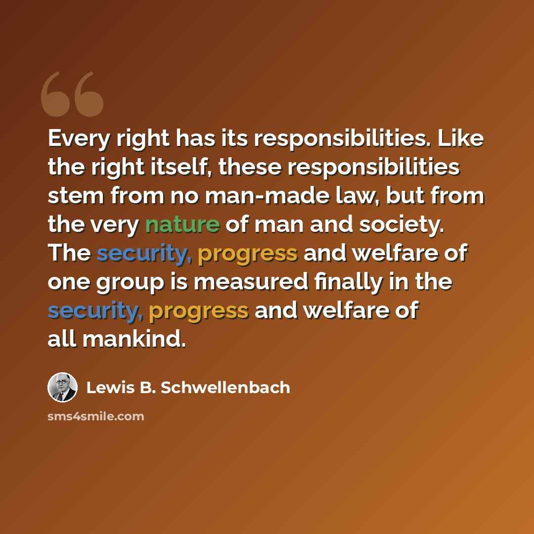 “Every right has its responsibilities. Like the right itself, these responsibilities stem from no man-made law, but from the very nature of man and society. The security, progress and welfare of one group is measured finally in the security, progress and welfare of all mankind.” quote by Lewis B. Schwellenbach