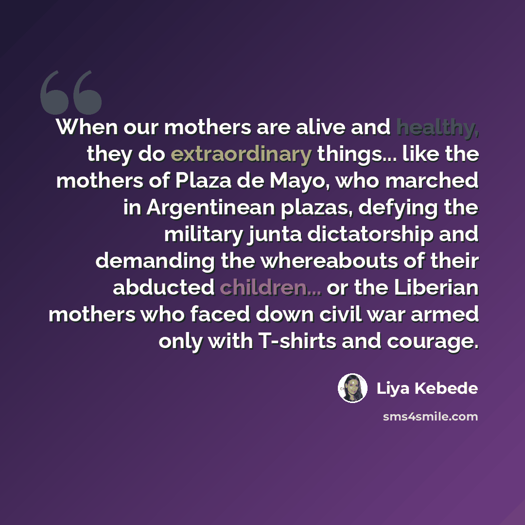 “When our mothers are alive and healthy, they do extraordinary things... like the mothers of Plaza de Mayo, who marched in Argentinean plazas, defying the military junta dictatorship and demanding the whereabouts of their abducted children... or the Liberian mothers who faced down civil war armed…” quote by Liya Kebede