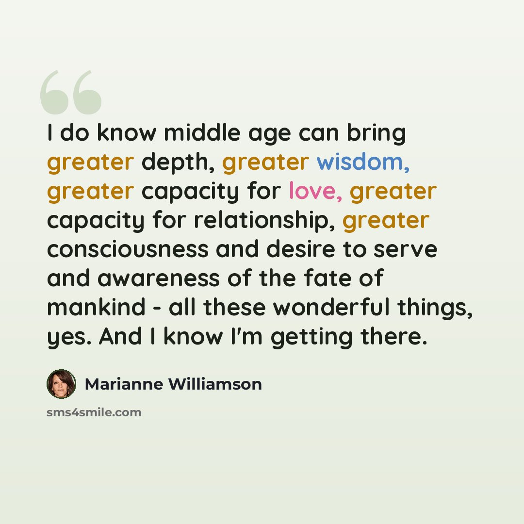 “I do know middle age can bring greater depth, greater wisdom, greater capacity for love, greater capacity for relationship, greater consciousness and desire to serve and awareness of the fate of mankind - all these wonderful things, yes. And I know I'm getting there.” quote by Marianne Williamson
