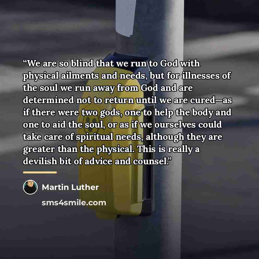 “We are so blind that we run to God with physical ailments and needs, but for illnesses of the soul we run away from God and are determined not to return until we are cured—as if there were two gods, one to help the body and one to aid the soul, or as if we ourselves could take care of spiritual…” quote by Martin Luther