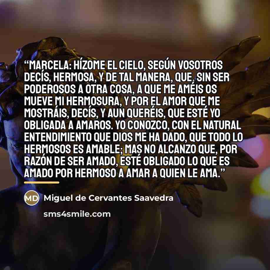 “Marcela: Hízome el cielo, según vosotros decís, hermosa, y de tal manera, que, sin ser poderosos a otra cosa, a que me améis os mueve mi hermosura, y por el amor que me mostráis, decís, y aun queréis, que esté yo obligada a amaros. Yo conozco, con el natural entendimiento que Dios me ha dado, que…” quote by Miguel de Cervantes Saavedra