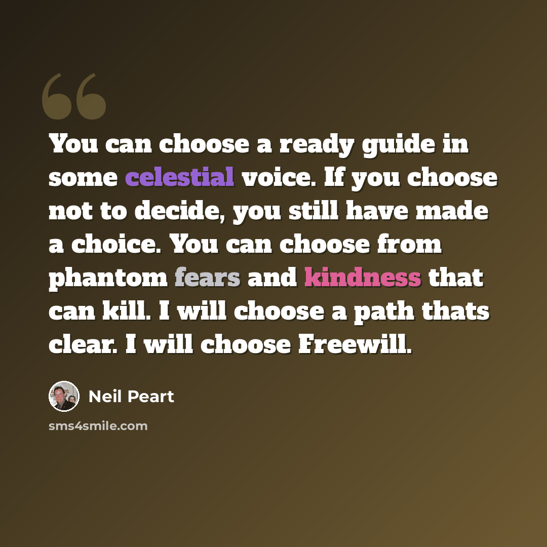 “You can choose a ready guide in some celestial voice. If you choose not to decide, you still have made a choice. You can choose from phantom fears and kindness that can kill. I will choose a path thats clear. I will choose Freewill.” quote by Neil Peart