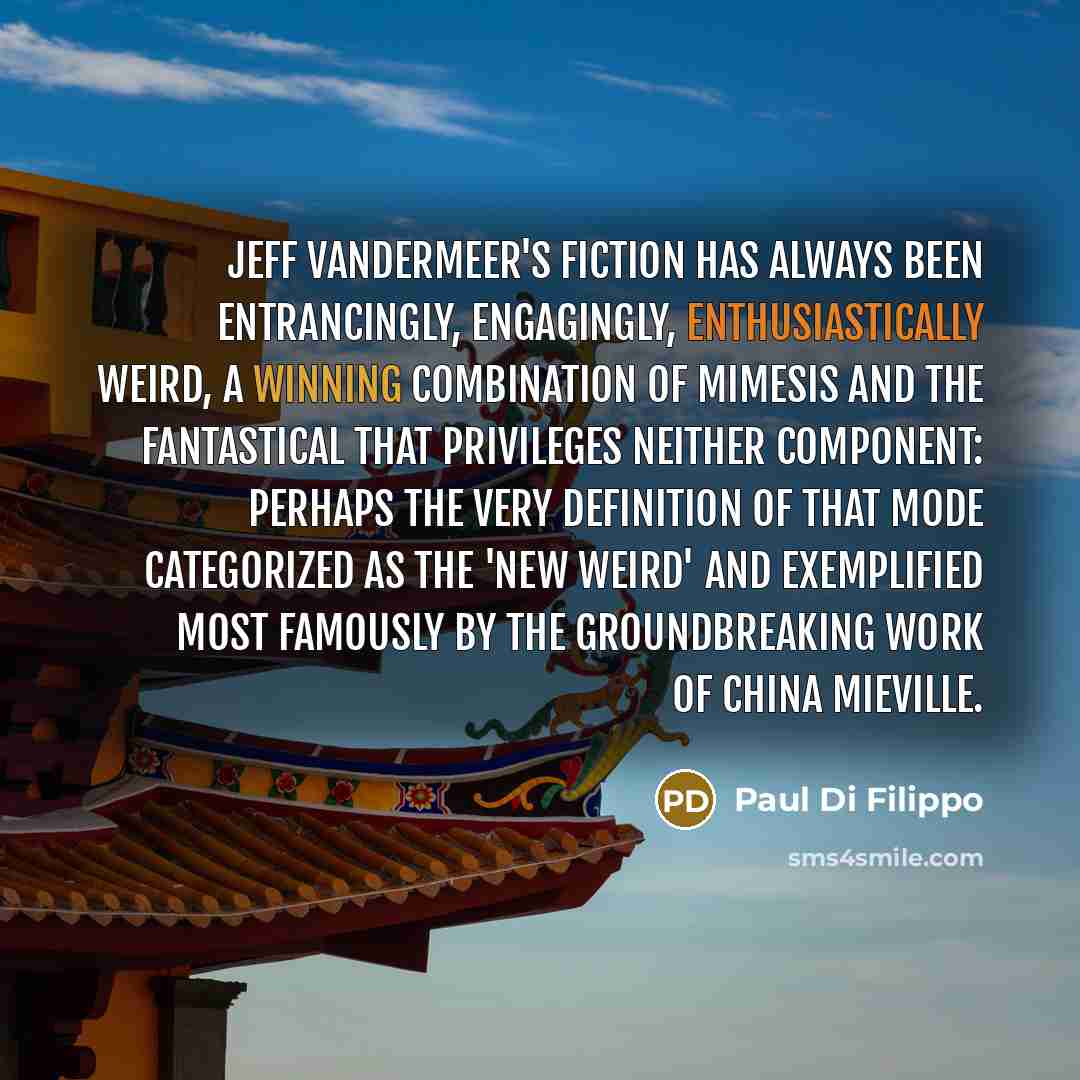 “Jeff VanderMeer's fiction has always been entrancingly, engagingly, enthusiastically weird, a winning combination of mimesis and the fantastical that privileges neither component: perhaps the very definition of that mode categorized as the 'New Weird' and exemplified most famously by the…” quote by Paul Di Filippo