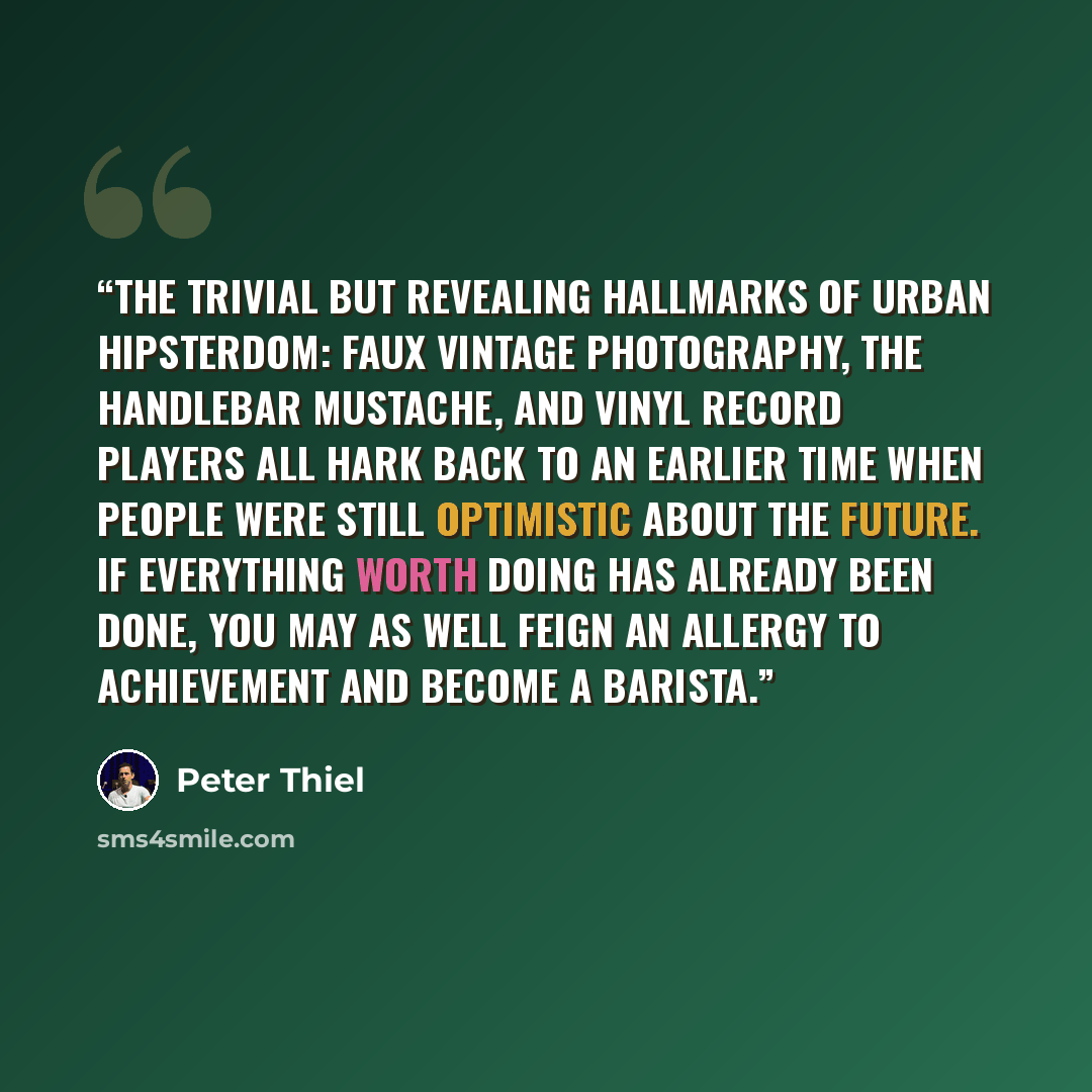 “the trivial but revealing hallmarks of urban hipsterdom: faux vintage photography, the handlebar mustache, and vinyl record players all hark back to an earlier time when people were still optimistic about the future. If everything worth doing has already been done, you may as well feign an allergy…” quote by Peter Thiel