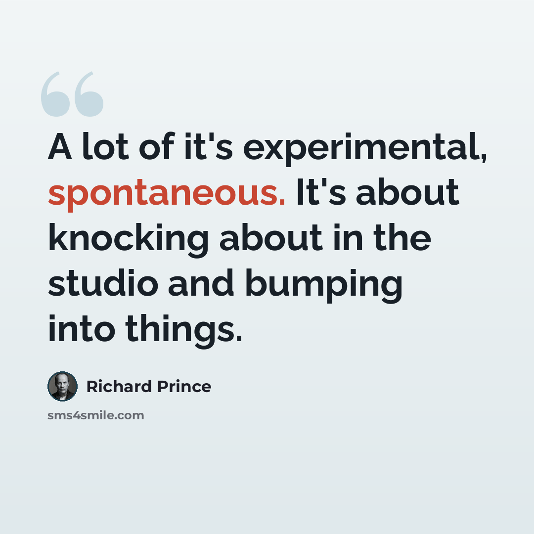 “A lot of it's experimental, spontaneous. It's about knocking about in the studio and bumping into things.” quote by Richard Prince