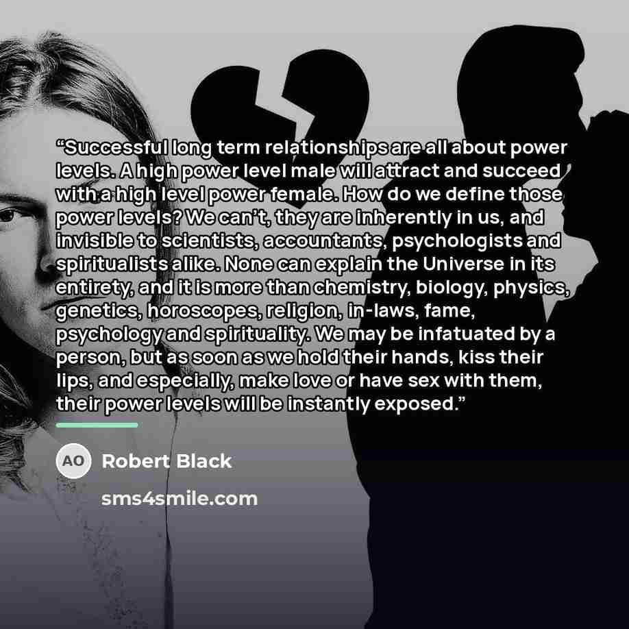 “Successful long term relationships are all about power levels. A high power level male will attract and succeed with a high level power female. How do we define those power levels? We can’t, they are inherently in us, and invisible to scientists, accountants, psychologists and spiritualists alike…” quote by Robert Black