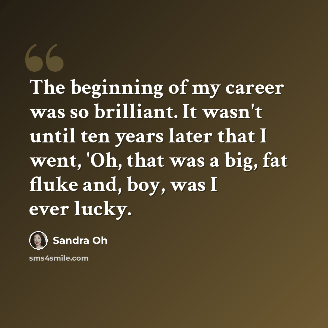 “The beginning of my career was so brilliant. It wasn't until ten years later that I went, 'Oh, that was a big, fat fluke and, boy, was I ever lucky.” quote by Sandra Oh