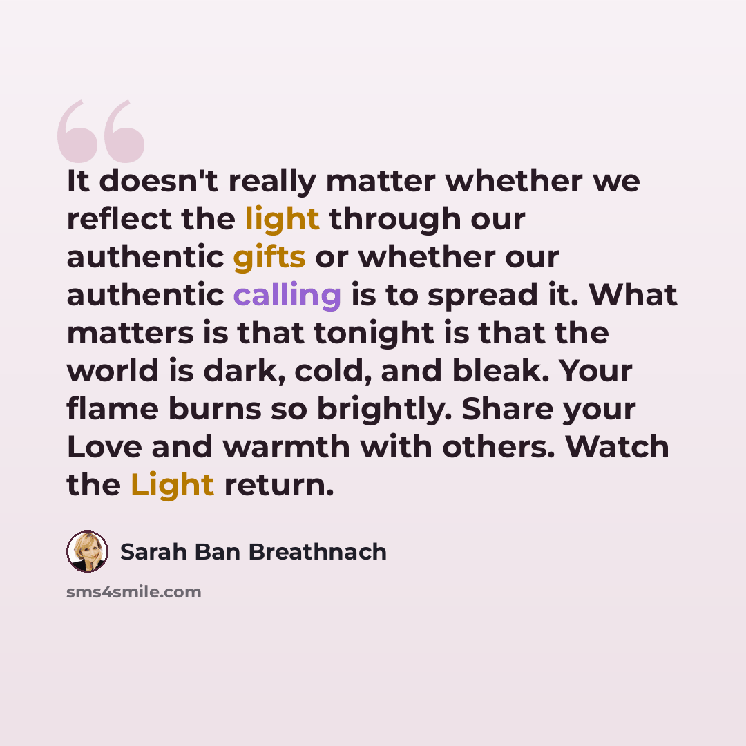 “It doesn't really matter whether we reflect the light through our authentic gifts or whether our authentic calling is to spread it. What matters is that tonight is that the world is dark, cold, and bleak. Your flame burns so brightly. Share your Love and warmth with others. Watch the Light return.” quote by Sarah Ban Breathnach