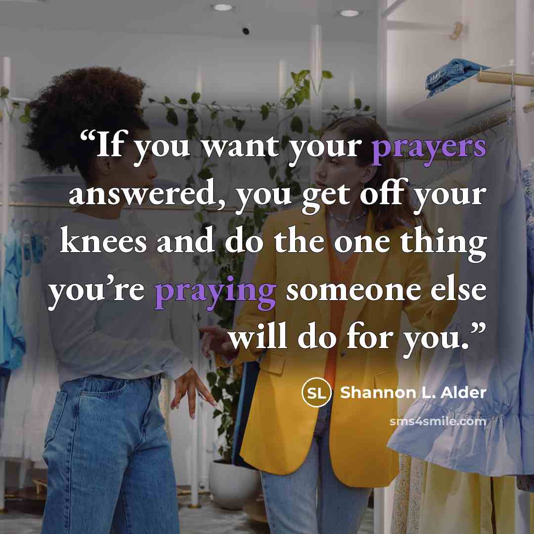 “If you want your prayers answered, you get off your knees and do the one thing you’re praying someone else will do for you.” quote by Shannon L. Alder