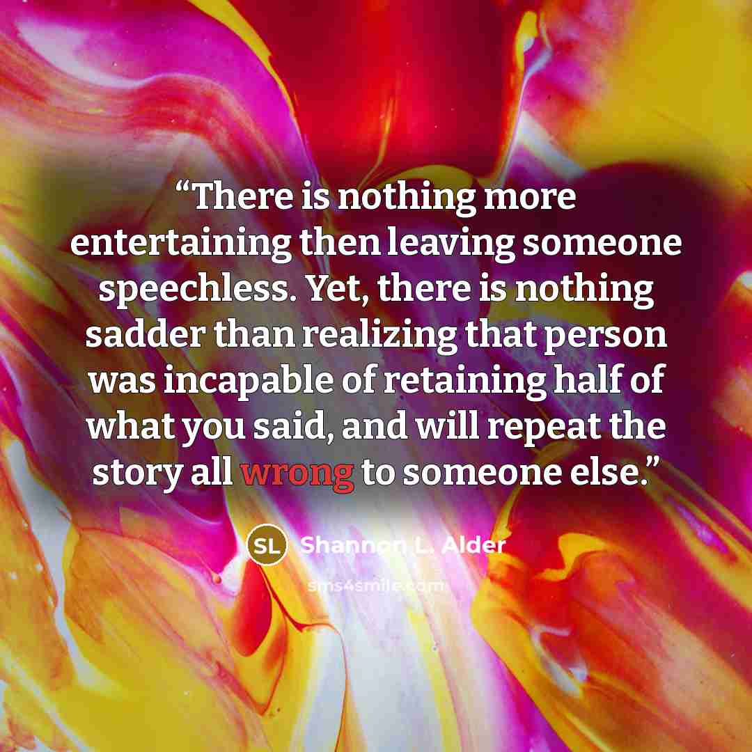 “There is nothing more entertaining then leaving someone speechless. Yet, there is nothing sadder than realizing that person was incapable of retaining half of what you said, and will repeat the story all wrong to someone else.” quote by Shannon L. Alder