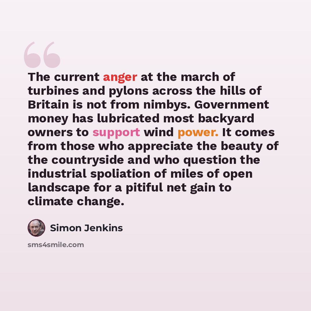 “The current anger at the march of turbines and pylons across the hills of Britain is not from nimbys. Government money has lubricated most backyard owners to support wind power. It comes from those who appreciate the beauty of the countryside and who question the industrial spoliation of miles of…” quote by Simon Jenkins
