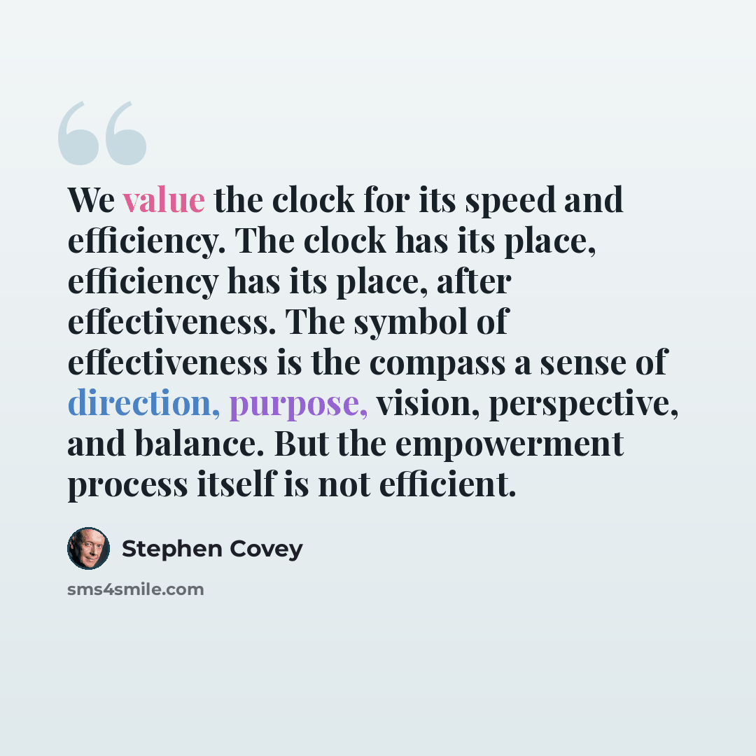“We value the clock for its speed and efficiency. The clock has its place, efficiency has its place, after effectiveness. The symbol of effectiveness is the compass a sense of direction, purpose, vision, perspective, and balance. But the empowerment process itself is not efficient.” quote by Stephen Covey