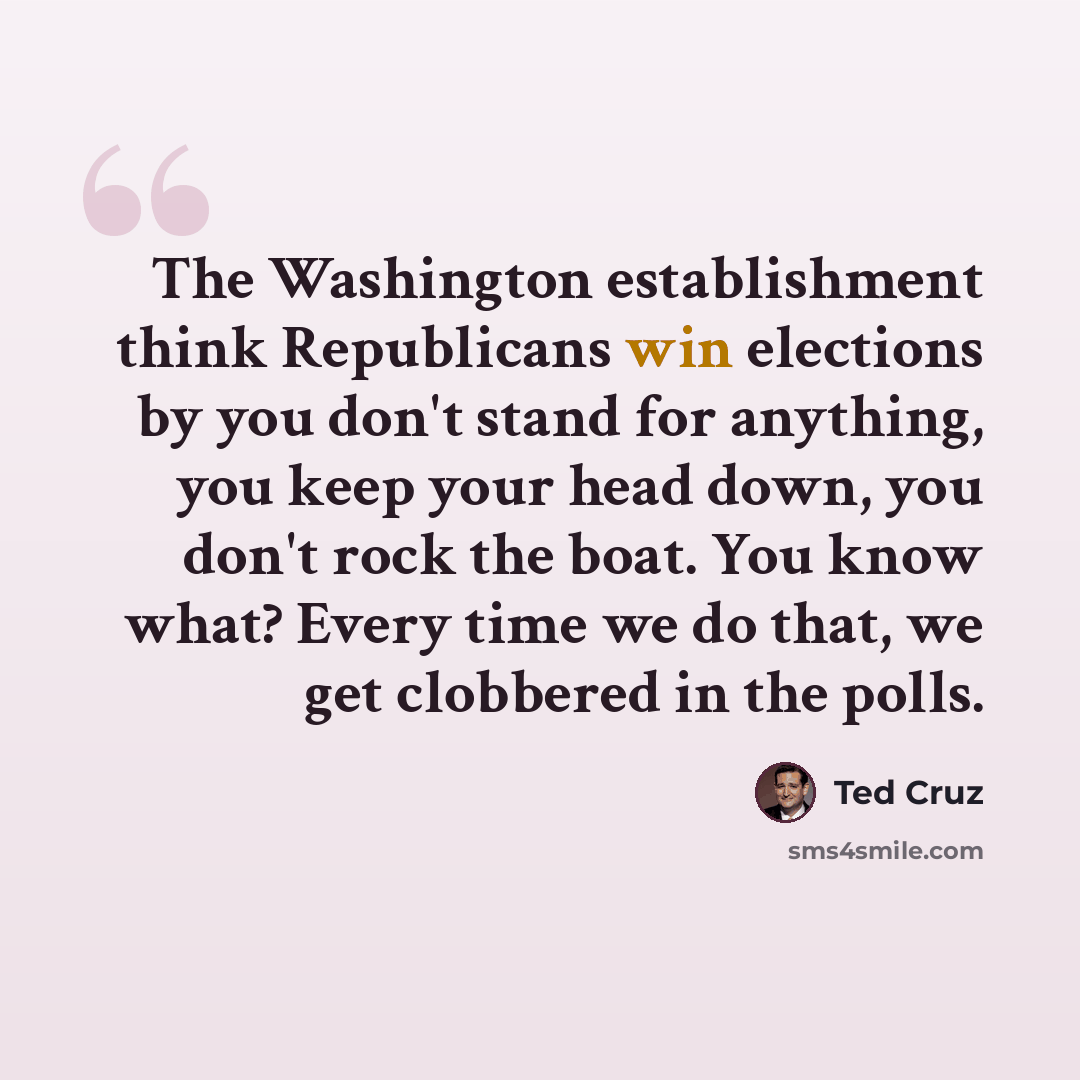 “The Washington establishment think Republicans win elections by you don't stand for anything, you keep your head down, you don't rock the boat. You know what? Every time we do that, we get clobbered in the polls.” quote by Ted Cruz