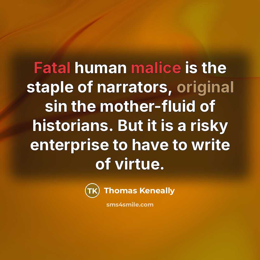 “Fatal human malice is the staple of narrators, original sin the mother-fluid of historians. But it is a risky enterprise to have to write of virtue.” quote by Thomas Keneally