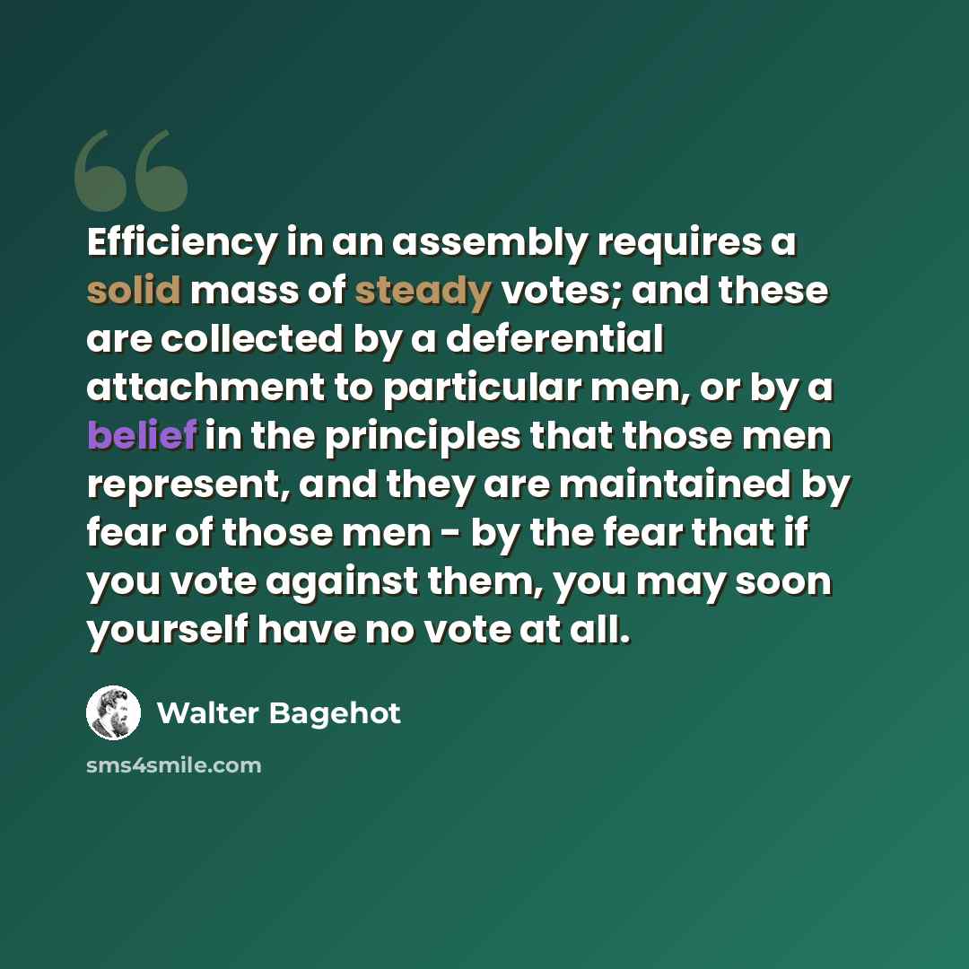 “Efficiency in an assembly requires a solid mass of steady votes; and these are collected by a deferential attachment to particular men, or by a belief in the principles that those men represent, and they are maintained by fear of those men - by the fear that if you vote against them, you may soon…” quote by Walter Bagehot