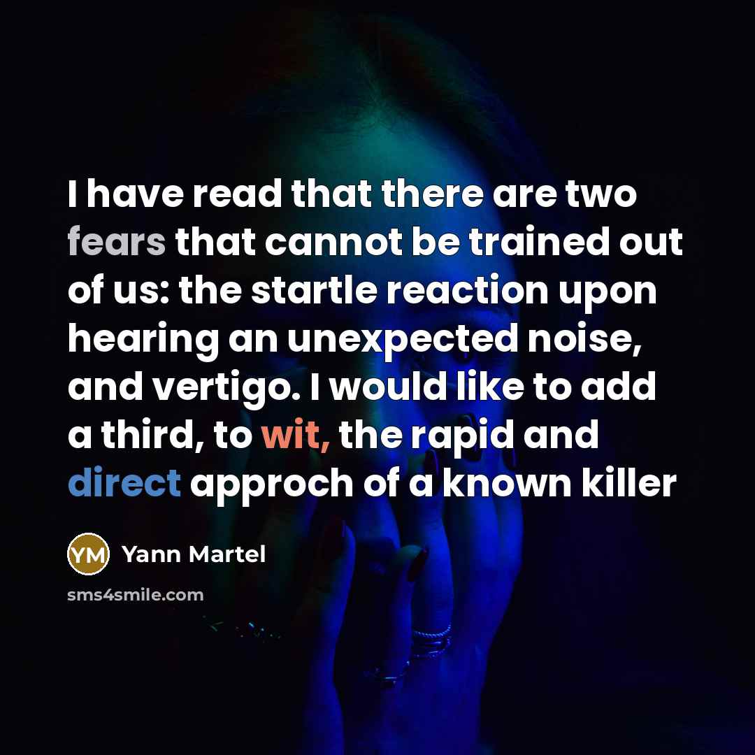 “I have read that there are two fears that cannot be trained out of us: the startle reaction upon hearing an unexpected noise, and vertigo. I would like to add a third, to wit, the rapid and direct approch of a known killer” quote by Yann Martel