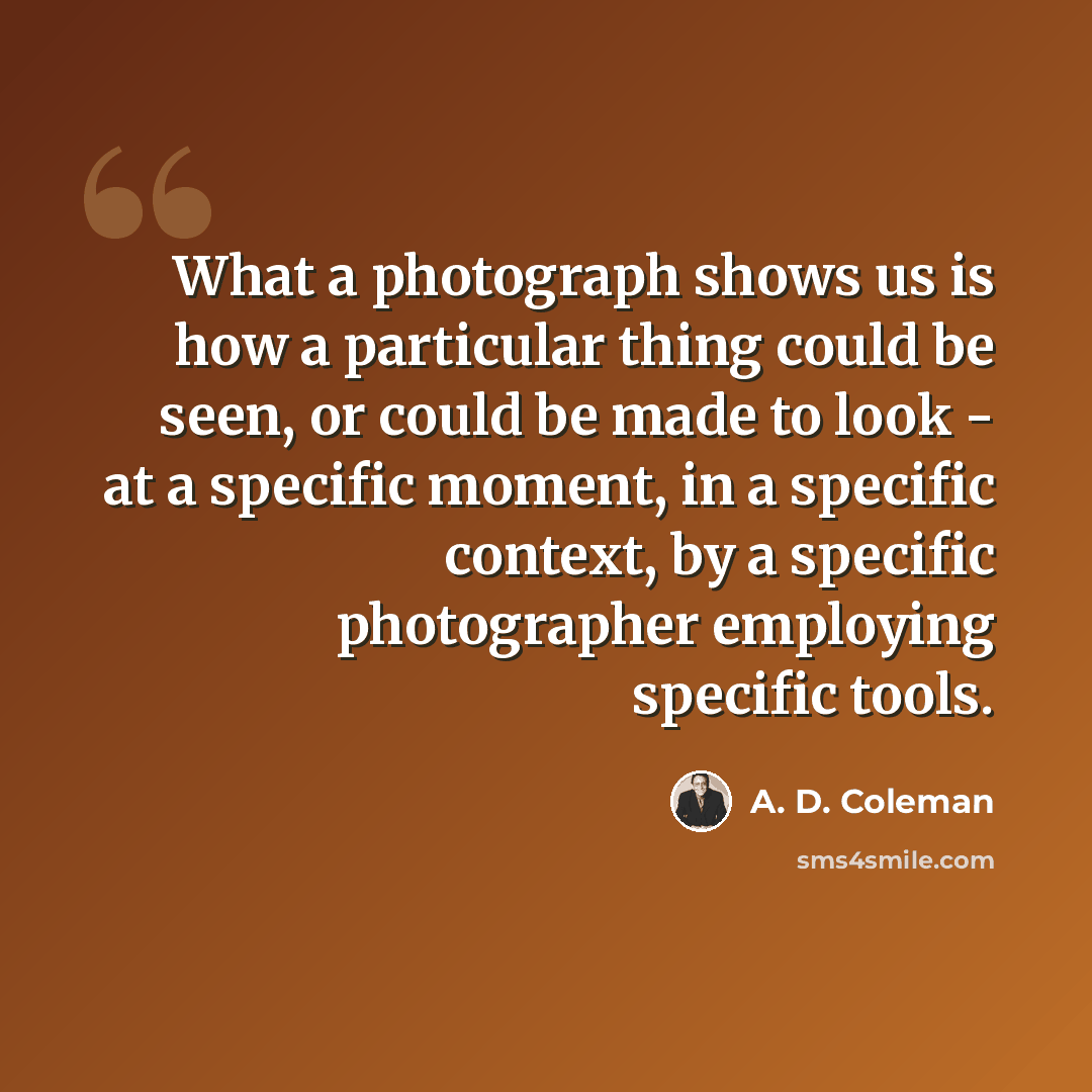 “What a photograph shows us is how a particular thing could be seen, or could be made to look - at a specific moment, in a specific context, by a specific photographer employing specific tools.” quote by A. D. Coleman