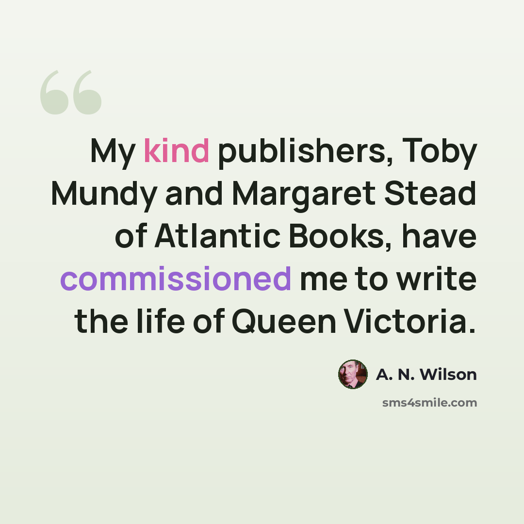 “My kind publishers, Toby Mundy and Margaret Stead of Atlantic Books, have commissioned me to write the life of Queen Victoria.” quote by A. N. Wilson