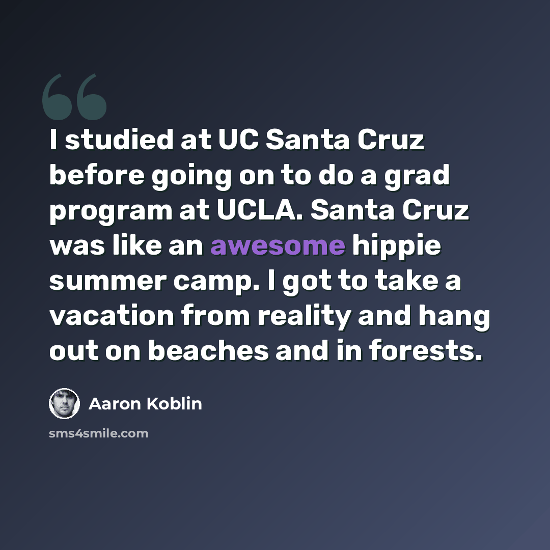 “I studied at UC Santa Cruz before going on to do a grad program at UCLA. Santa Cruz was like an awesome hippie summer camp. I got to take a vacation from reality and hang out on beaches and in forests.” quote by Aaron Koblin