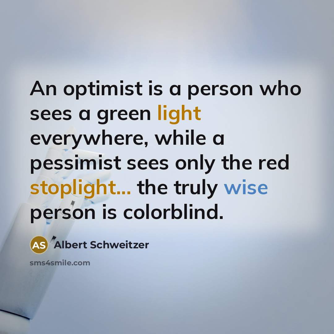 “An optimist is a person who sees a green light everywhere, while a pessimist sees only the red stoplight... the truly wise person is colorblind.” quote by Albert Schweitzer