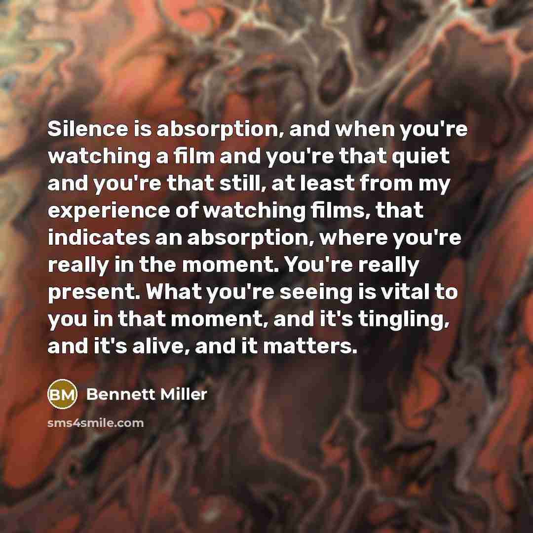 “Silence is absorption, and when you're watching a film and you're that quiet and you're that still, at least from my experience of watching films, that indicates an absorption, where you're really in the moment. You're really present. What you're seeing is vital to you in that moment, and it's…” quote by Bennett Miller