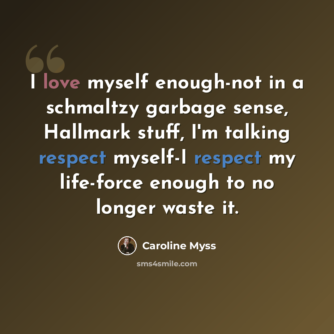 “I love myself enough-not in a schmaltzy garbage sense, Hallmark stuff, I'm talking respect myself-I respect my life-force enough to no longer waste it.” quote by Caroline Myss