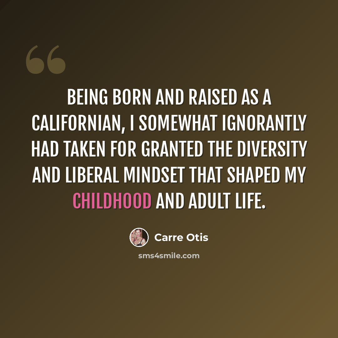 “Being born and raised as a Californian, I somewhat ignorantly had taken for granted the diversity and liberal mindset that shaped my childhood and adult life.” quote by Carre Otis