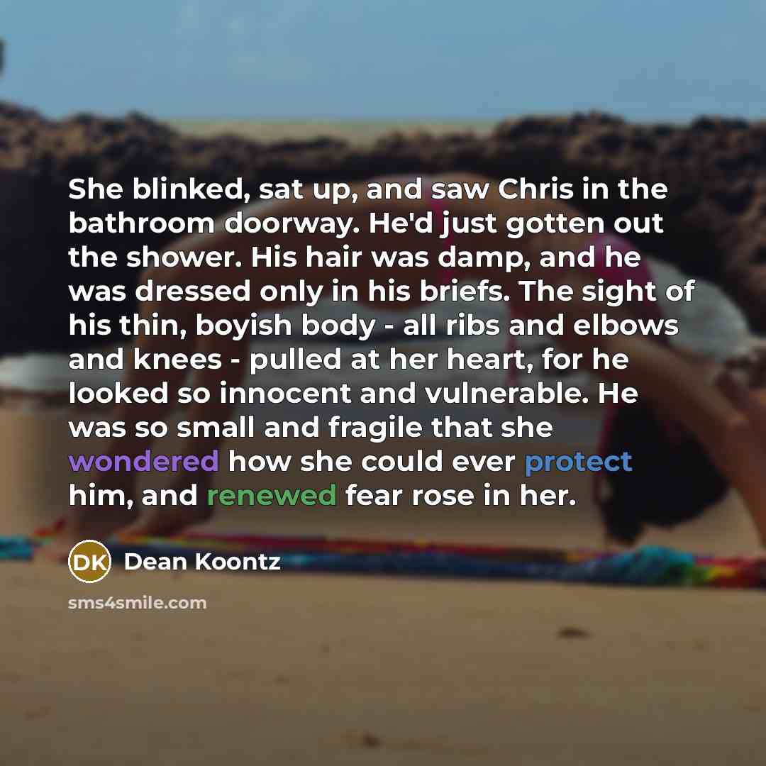 “She blinked, sat up, and saw Chris in the bathroom doorway. He'd just gotten out the shower. His hair was damp, and he was dressed only in his briefs. The sight of his thin, boyish body - all ribs and elbows and knees - pulled at her heart, for he looked so innocent and vulnerable. He was so small…” quote by Dean Koontz