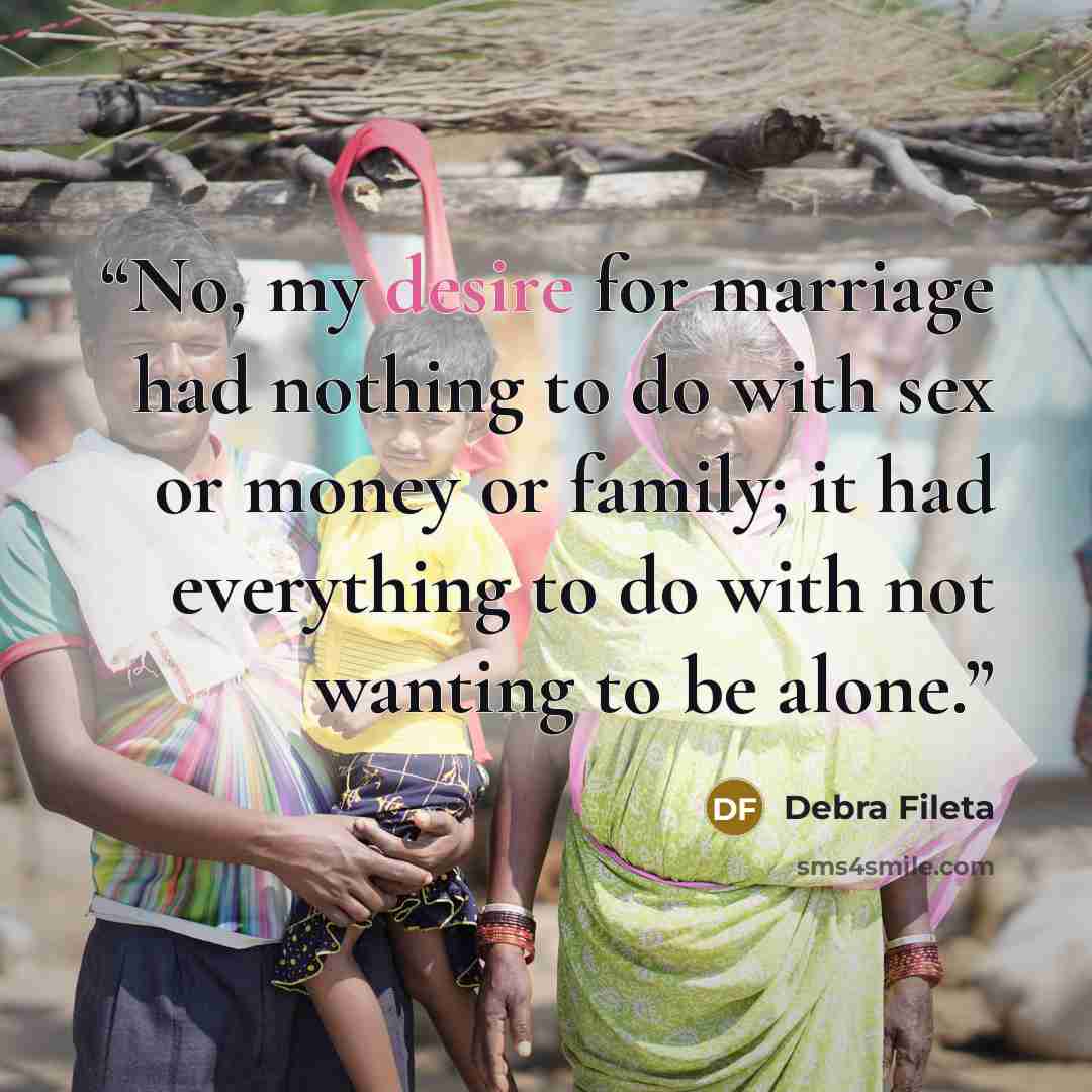 “No, my desire for marriage had nothing to do with sex or money or family; it had everything to do with not wanting to be alone.” quote by Debra Fileta