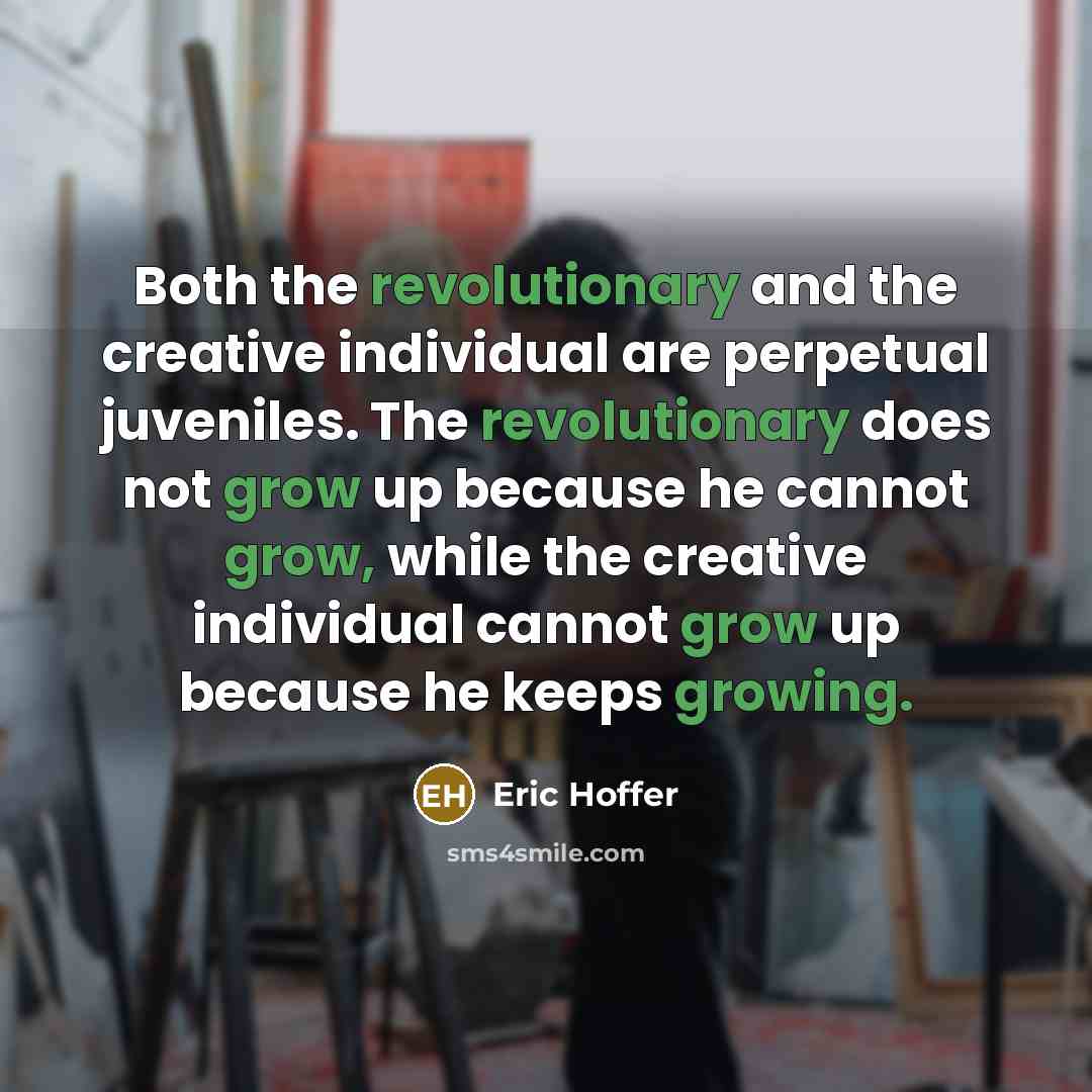 “Both the revolutionary and the creative individual are perpetual juveniles. The revolutionary does not grow up because he cannot grow, while the creative individual cannot grow up because he keeps growing.” quote by Eric Hoffer