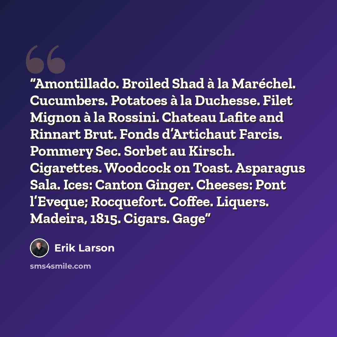 “Amontillado. Broiled Shad à la Maréchel. Cucumbers. Potatoes à la Duchesse. Filet Mignon à la Rossini. Chateau Lafite and Rinnart Brut. Fonds d’Artichaut Farcis. Pommery Sec. Sorbet au Kirsch. Cigarettes. Woodcock on Toast. Asparagus Sala. Ices: Canton Ginger. Cheeses: Pont l’Eveque; Rocquefort…” quote by Erik Larson