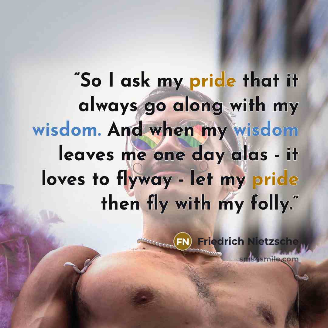 “So I ask my pride that it always go along with my wisdom. And when my wisdom leaves me one day alas - it loves to flyway - let my pride then fly with my folly.” quote by Friedrich Nietzsche