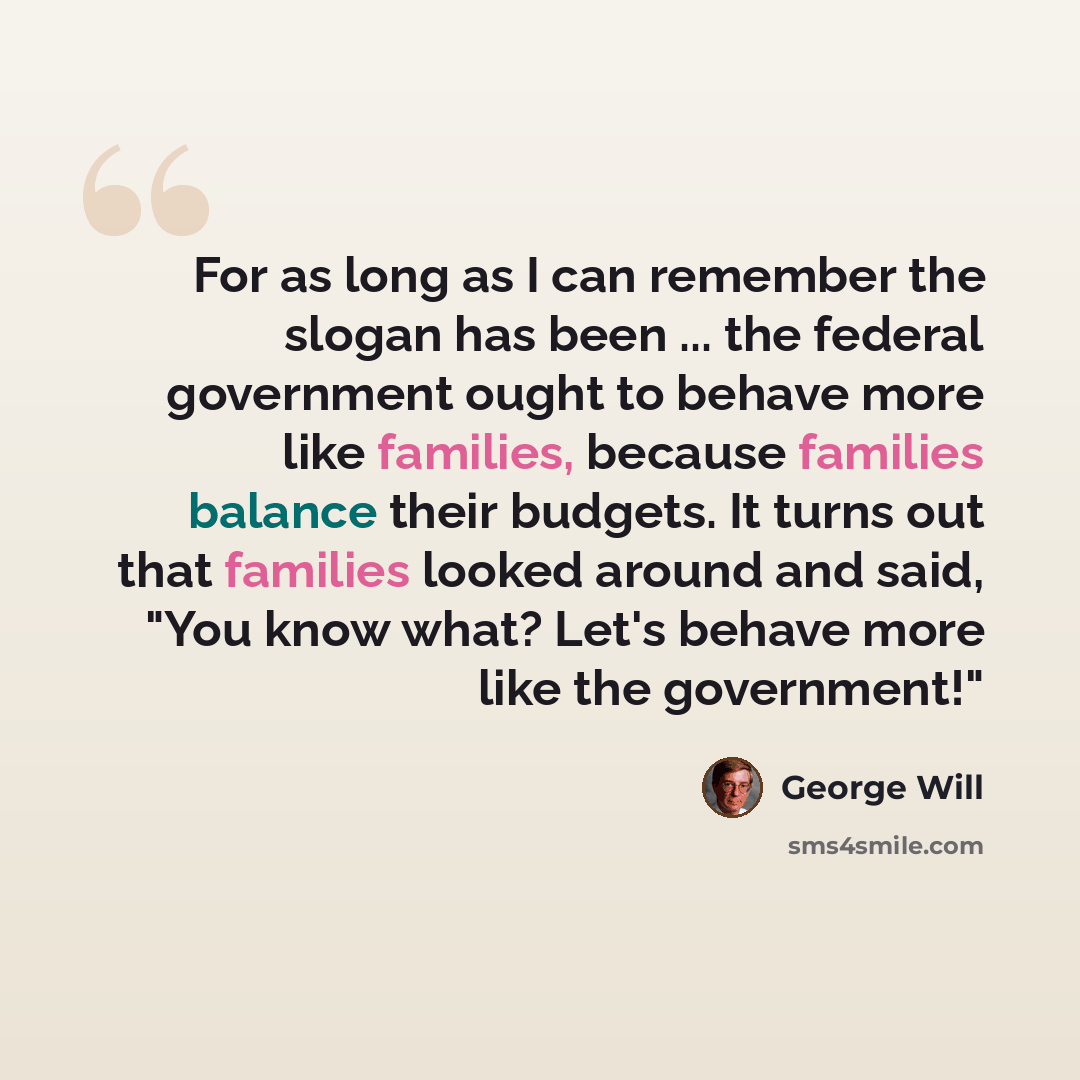 “For as long as I can remember the slogan has been ... the federal government ought to behave more like families, because families balance their budgets. It turns out that families looked around and said, "You know what? Let's behave more like the government!"” quote by George Will