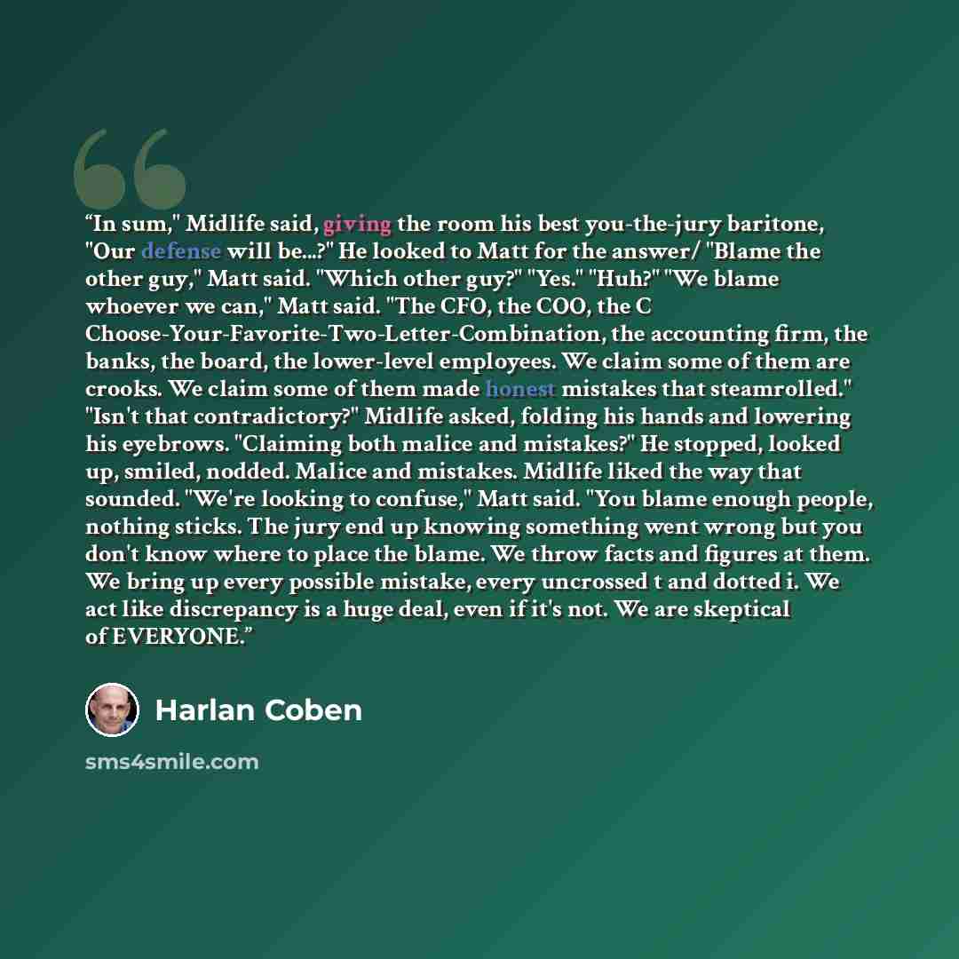 “In sum," Midlife said, giving the room his best you-the-jury baritone, "Our defense will be...?" He looked to Matt for the answer/ "Blame the other guy," Matt said. "Which other guy?" "Yes." "Huh?" "We blame whoever we can," Matt said. "The CFO, the COO, the C…” quote by Harlan Coben