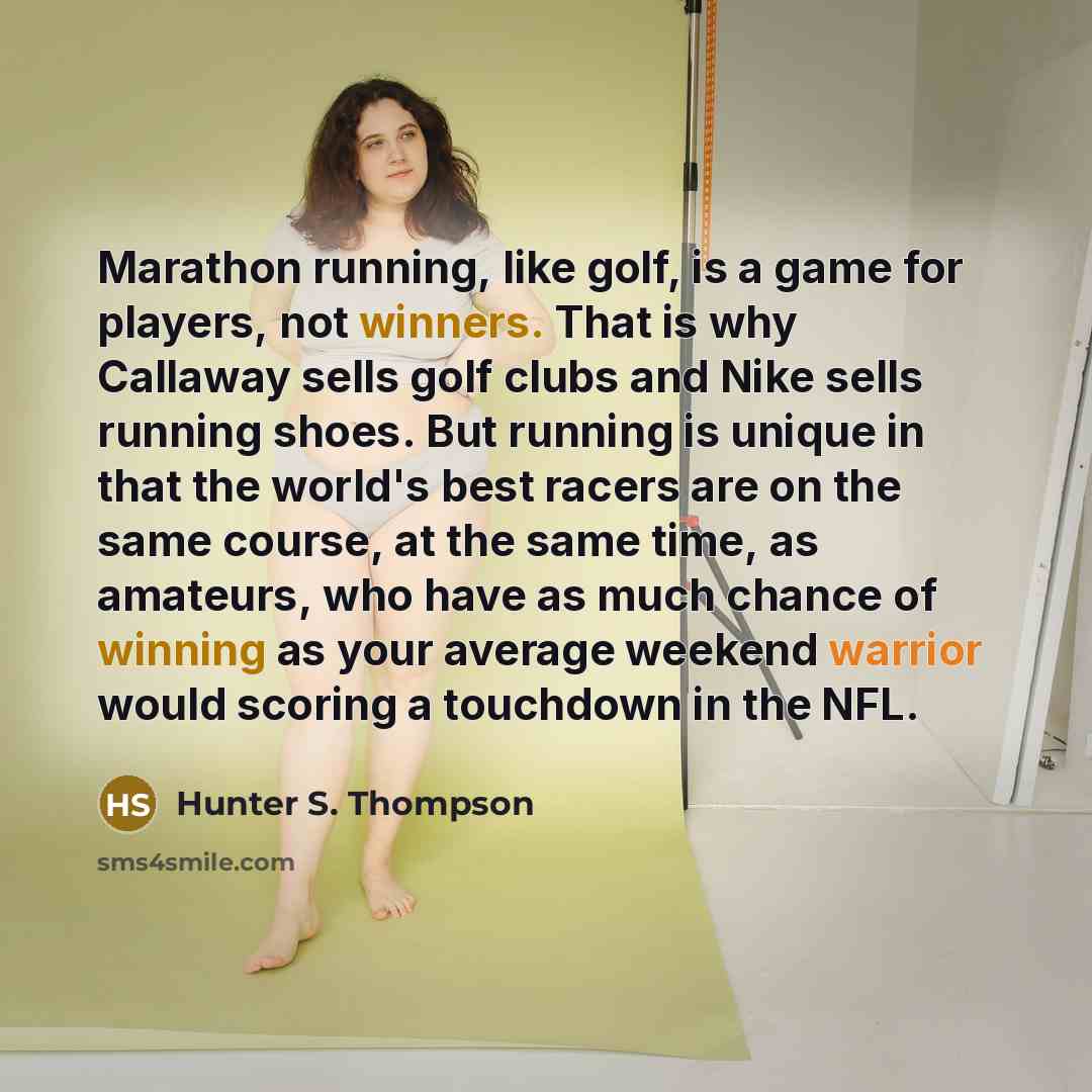 “Marathon running, like golf, is a game for players, not winners. That is why Callaway sells golf clubs and Nike sells running shoes. But running is unique in that the world's best racers are on the same course, at the same time, as amateurs, who have as much chance of winning as your average…” quote by Hunter S. Thompson