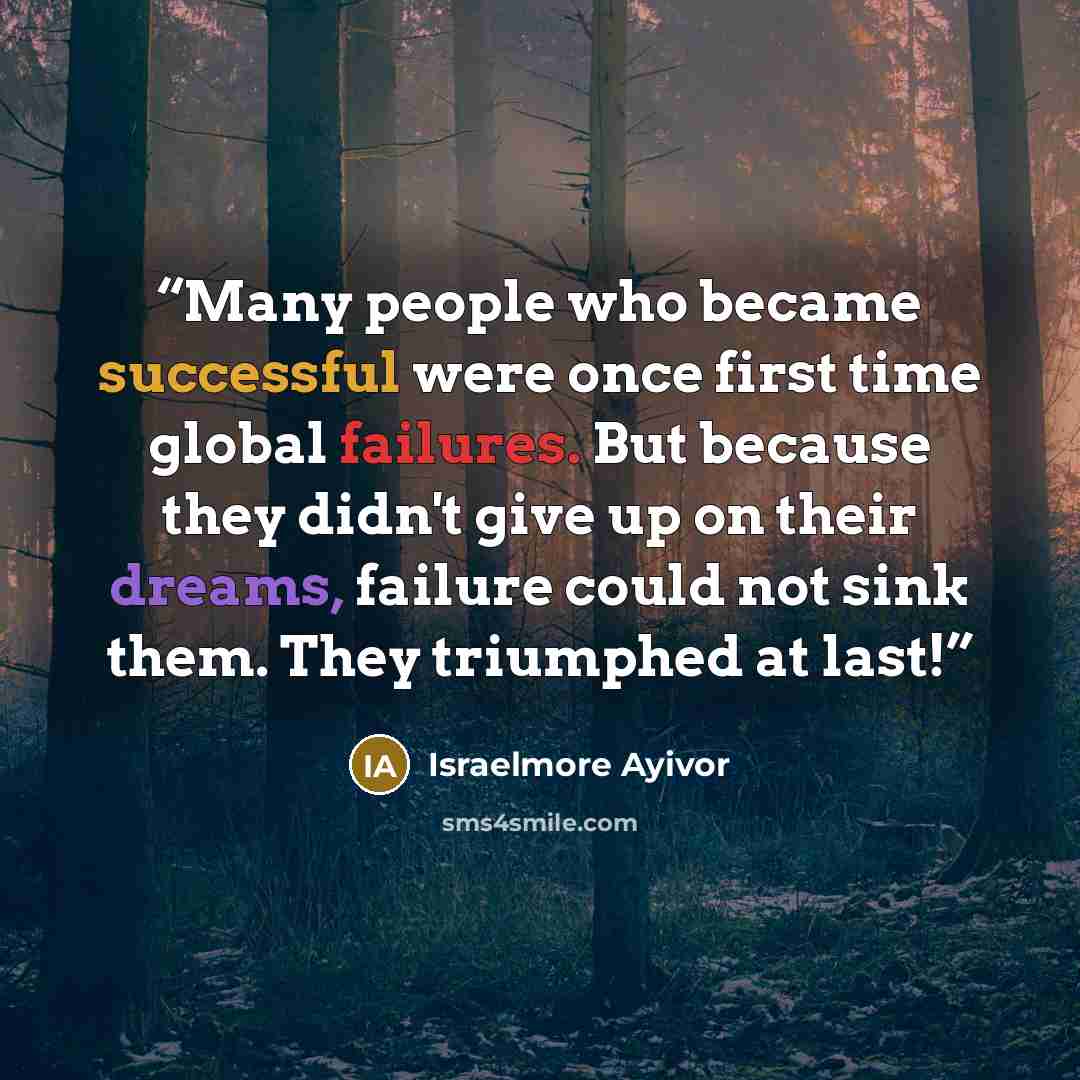 “Many people who became successful were once first time global failures. But because they didn't give up on their dreams, failure could not sink them. They triumphed at last!” quote by Israelmore Ayivor