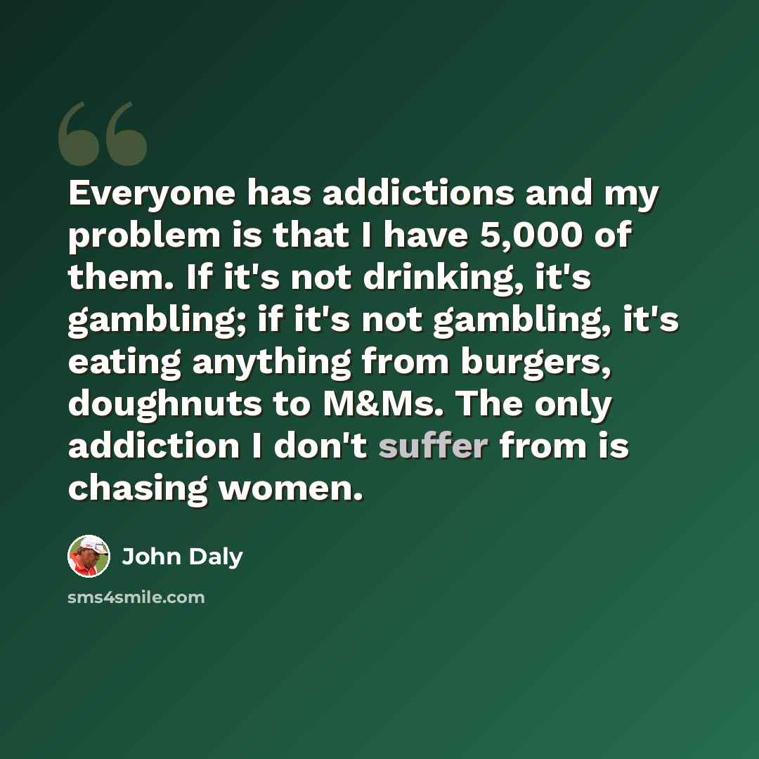 “Everyone has addictions and my problem is that I have 5,000 of them. If it's not drinking, it's gambling; if it's not gambling, it's eating anything from burgers, doughnuts to M&Ms. The only addiction I don't suffer from is chasing women.” quote by John Daly