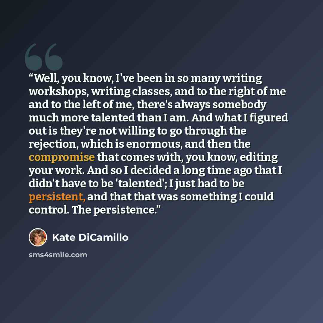 “Well, you know, I've been in so many writing workshops, writing classes, and to the right of me and to the left of me, there's always somebody much more talented than I am. And what I figured out is they're not willing to go through the rejection, which is enormous, and then the compromise that…” quote by Kate DiCamillo